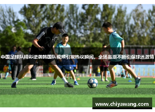 中国足球队精彩逆袭韩国队视频引发热议瞬间，全场高潮不断引爆球迷激情