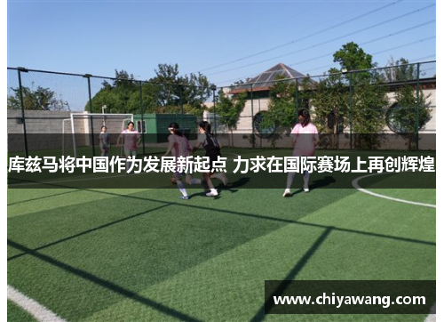 库兹马将中国作为发展新起点 力求在国际赛场上再创辉煌
