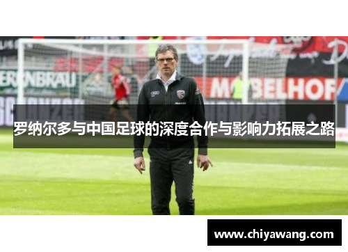 罗纳尔多与中国足球的深度合作与影响力拓展之路