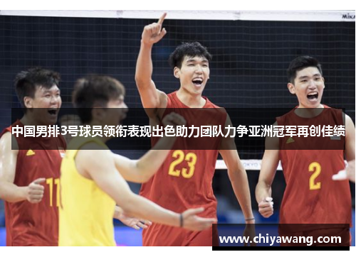 中国男排3号球员领衔表现出色助力团队力争亚洲冠军再创佳绩